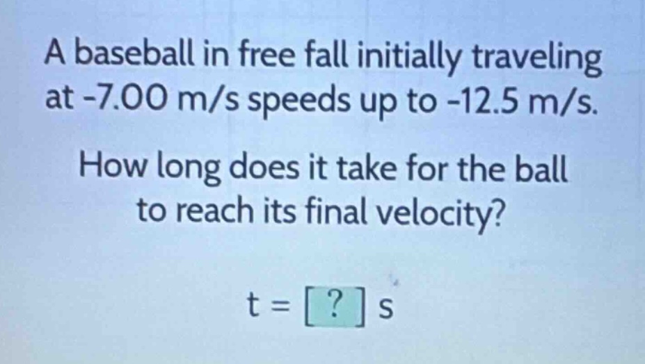 a baseball in free fall initially traveling at -7.00 m/s speeds up to -12.5 m/s. how long does it take for the ball to reach its final velocity? t = ? s