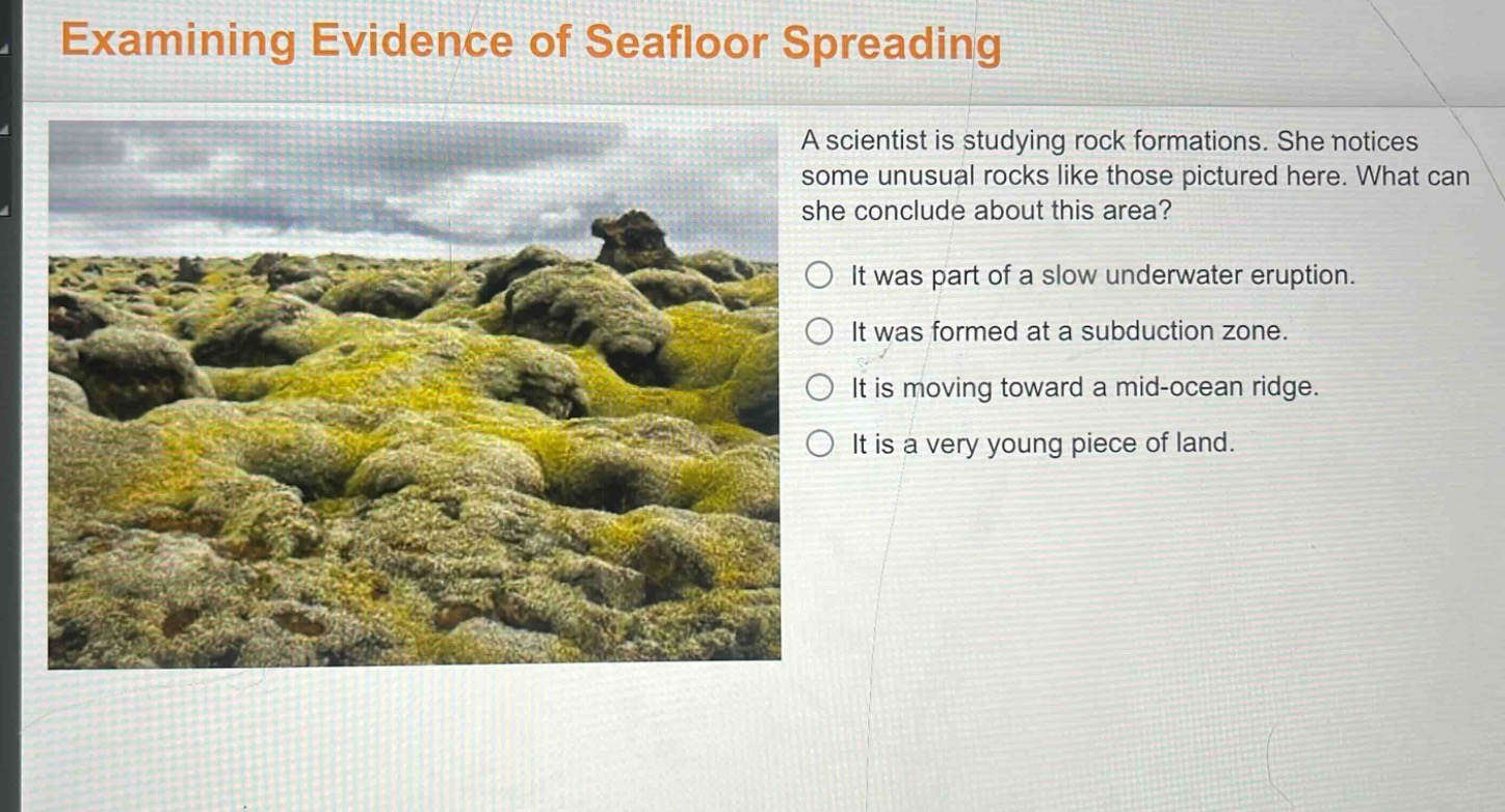 examining evidence of seafloor spreading\na scientist is studying rock formations. she notices some unusual rocks like those pictured here. what can she conclude about this area?\nit was part of a slow underwater eruption.\nit was formed at a subduction zone.\nit is moving toward a mid - ocean ridge.\nit is a very young piece of land.