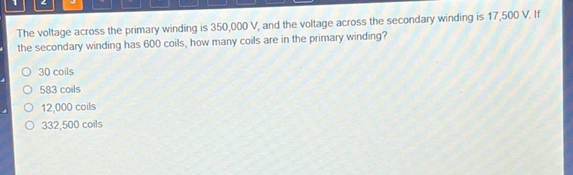 the voltage across the primary winding is 350,000 v, and the voltage across the secondary winding is 17,500 v. if the secondary winding has 600 coils, how many coils are in the primary winding?\n30 coils\n583 coils\n12,000 coils\n332,500 coils