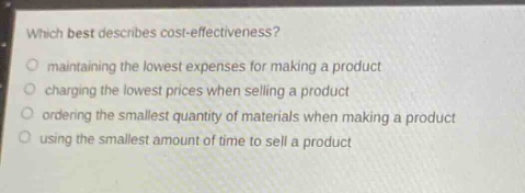 which best describes cost - effectiveness?\nmaintaining the lowest expenses for making a product\ncharging the lowest prices when selling a product\nordering the smallest quantity of materials when making a product\nusing the smallest amount of time to sell a product