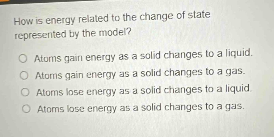 how is energy related to the change of state represented by the model?\no atoms gain energy as a solid changes to a liquid.\no atoms gain energy as a solid changes to a gas.\no atoms lose energy as a solid changes to a liquid.\no atoms lose energy as a solid changes to a gas.