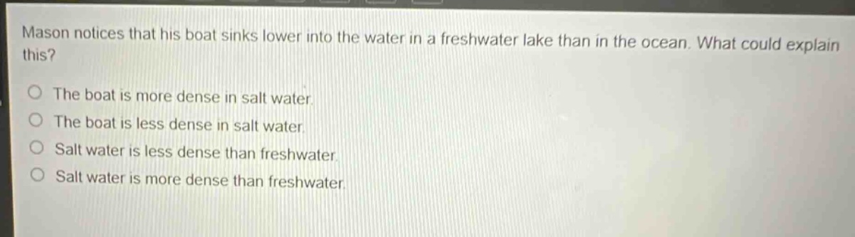 mason notices that his boat sinks lower into the water in a freshwater lake than in the ocean. what could explain this?\nthe boat is more dense in salt water.\nthe boat is less dense in salt water.\nsalt water is less dense than freshwater.\nsalt water is more dense than freshwater.