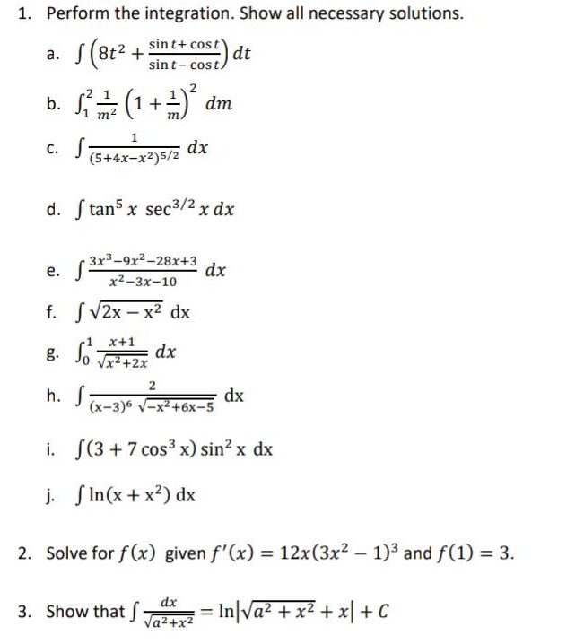 1. perform the integration. show all necessary solutions.\na. $int(8t^{2}+\frac{sin t+cos t}{sin t - cos t})dt$\nb. $int_{1}^{2}\frac{1}{m^{2}}(1 + \frac{1}{m})^{2}dm$\nc. $int\frac{1}{(5 + 4x - x^{2})^{5/2}}dx$\nd. $int\tan^{5}xsec^{3/2}x dx$\ne. $int\frac{3x^{3}-9x^{2}-28x + 3}{x^{2}-3x - 10}dx$\nf. $intsqrt{2x - x^{2}}dx$\ng. $int_{0}^{1}\frac{x + 1}{sqrt{x^{2}+2x}}dx$\nh. $int\frac{2}{(x - 3)^{6}sqrt{-x^{2}+6x - 5}}dx$\ni. $int(3 + 7cos^{3}x)sin^{2}x dx$\nj. $intln(x + x^{2})dx$\n2. solve for $f(x)$ given $f(x)=12x(3x^{2}-1)^{3}$ and $f(1)=3$.\n3. show that $int\frac{dx}{sqrt{a^{2}+x^{2}}}=ln|sqrt{a^{2}+x^{2}}+x|+c$