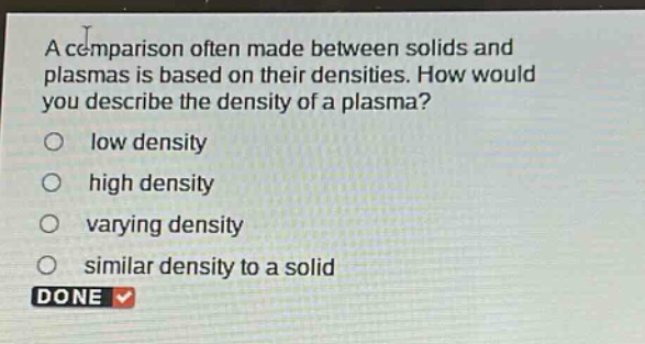 a comparison often made between solids and plasmas is based on their densities. how would you describe the density of a plasma?\nlow density\nhigh density\nvarying density\nsimilar density to a solid