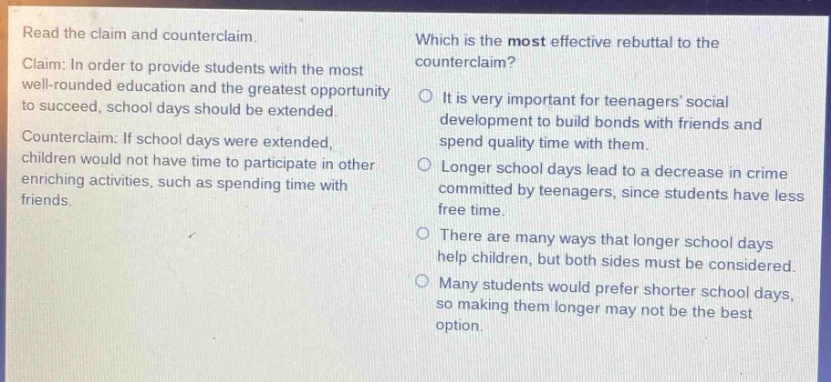 read the claim and counter - claim. claim: in order to provide students with the most well - rounded education and the greatest opportunity to succeed, school days should be extended. counter - claim: if school days were extended, children would not have time to participate in other enriching activities, such as spending time with friends. which is the most effective rebuttal to the counter - claim? it is very important for teenagers social development to build bonds with friends and spend quality time with them. longer school days lead to a decrease in crime committed by teenagers, since students have less free time. there are many ways that longer school days help children, but both sides must be considered. many students would prefer shorter school days, so making them longer may not be the best option.