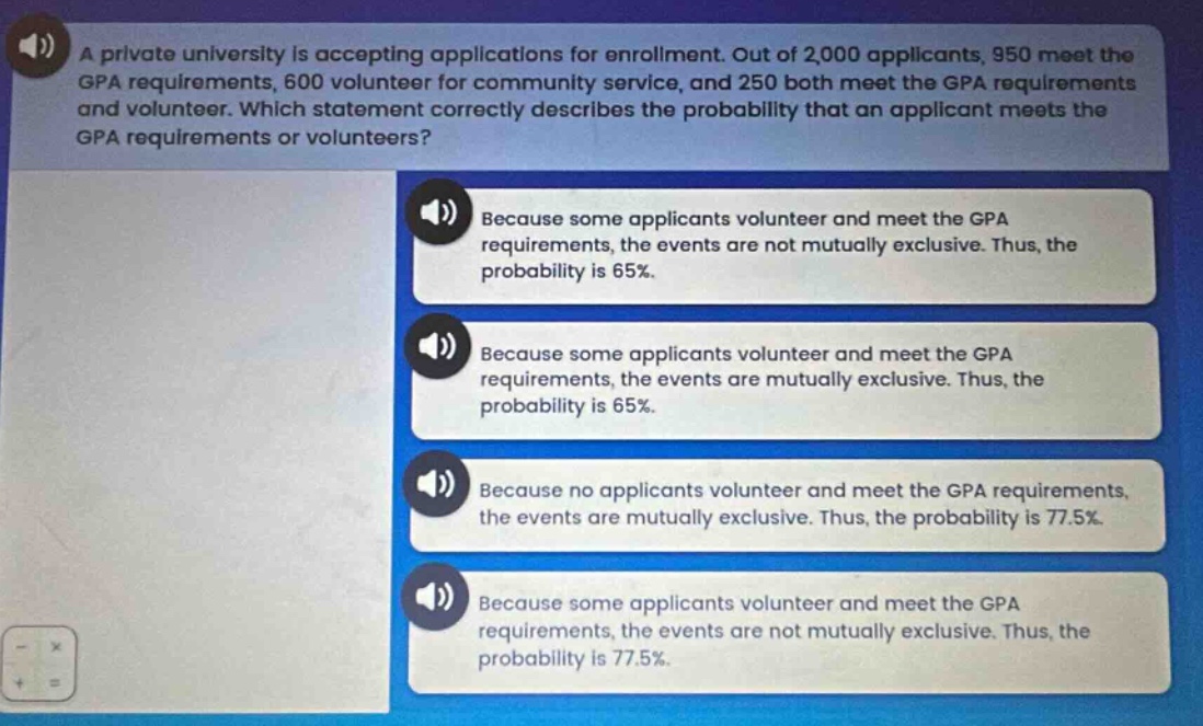 a private university is accepting applications for enrollment. out of 2,000 applicants, 950 meet the gpa requirements, 600 volunteer for community service, and 250 both meet the gpa requirements and volunteer. which statement correctly describes the probability that an applicant meets the gpa requirements or volunteers? because some applicants volunteer and meet the gpa requirements, the events are not mutually exclusive. thus, the probability is 65%. because some applicants volunteer and meet the gpa requirements, the events are mutually exclusive. thus, the probability is 65%. because no applicants volunteer and meet the gpa requirements, the events are mutually exclusive. thus, the probability is 77.5%. because some applicants volunteer and meet the gpa requirements, the events are not mutually exclusive. thus, the probability is 77.5%.
