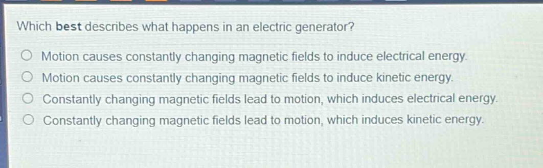 which best describes what happens in an electric generator?\nmotion causes constantly changing magnetic fields to induce electrical energy.\nmotion causes constantly changing magnetic fields to induce kinetic energy.\nconstantly changing magnetic fields lead to motion, which induces electrical energy.\nconstantly changing magnetic fields lead to motion, which induces kinetic energy.