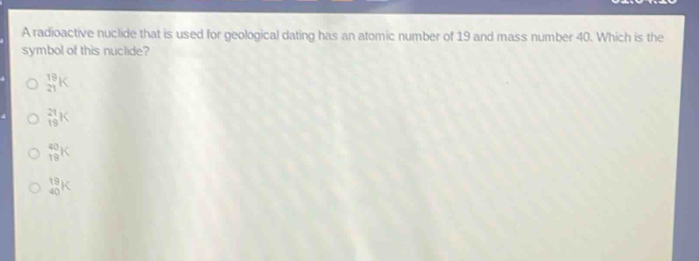 a radioactive nuclide that is used for geological dating has an atomic number of 19 and mass number 40. which is the symbol of this nuclide?\n$_{21}^{19}k$\n$_{19}^{21}k$\n$_{19}^{40}k$\n$_{40}^{19}k$