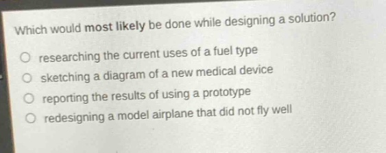 which would most likely be done while designing a solution?\no researching the current uses of a fuel type\no sketching a diagram of a new medical device\no reporting the results of using a prototype\no redesigning a model airplane that did not fly well