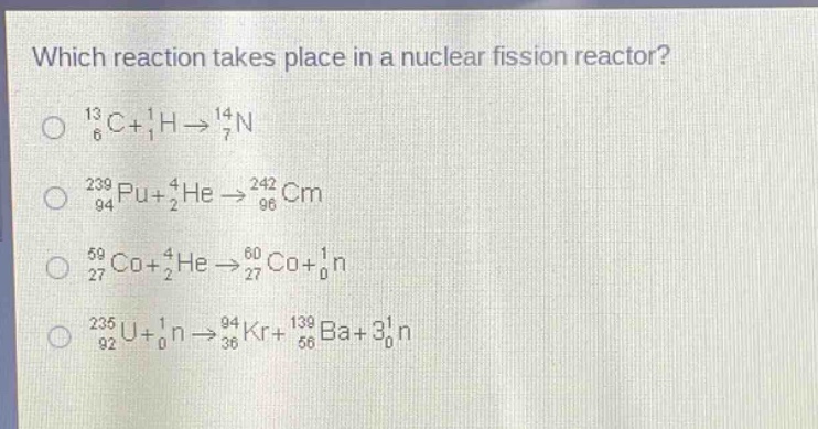 which reaction takes place in a nuclear fission reactor?\n$_{6}^{13}c + _{1}^{1}h\\rightarrow_{7}^{14}n$\n$_{94}^{239}pu+_{2}^{4}he\\rightarrow_{96}^{242}cm$\n$_{27}^{59}co+_{2}^{4}he\\rightarrow_{27}^{60}co+_{0}^{1}n$\n$_{92}^{235}u+_{0}^{1}n\\rightarrow_{36}^{94}kr+_{56}^{139}ba + 3_{0}^{1}n$