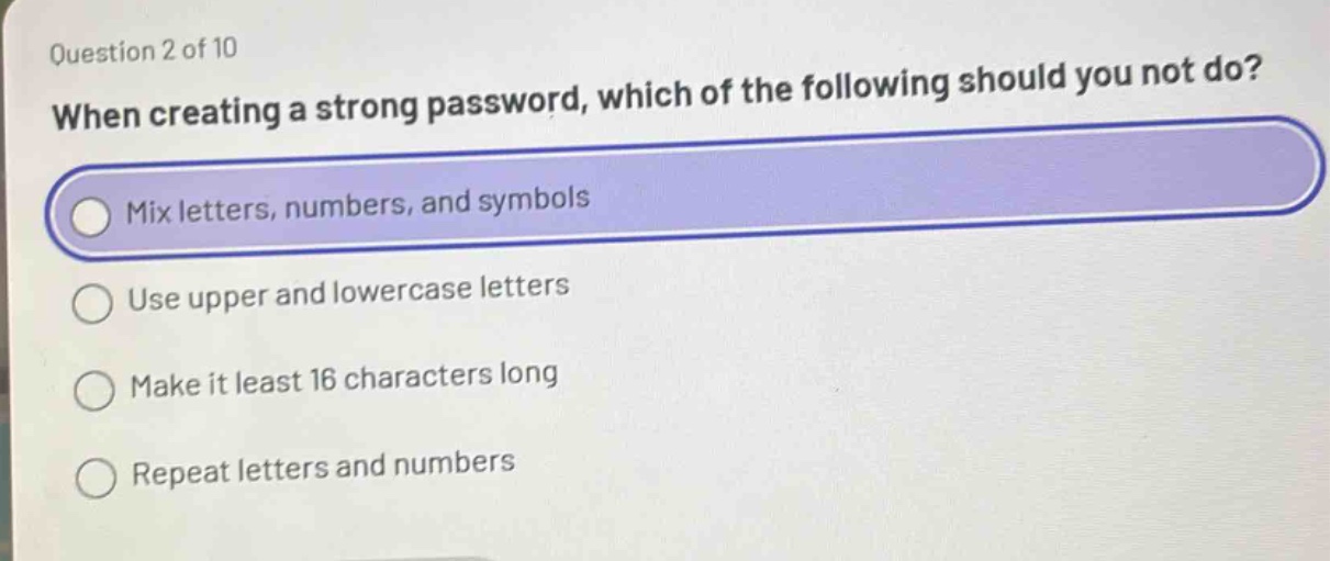 question 2 of 10\nwhen creating a strong password, which of the following should you not do?\nmix letters, numbers, and symbols\nuse upper and lowercase letters\nmake it least 16 characters long\nrepeat letters and numbers