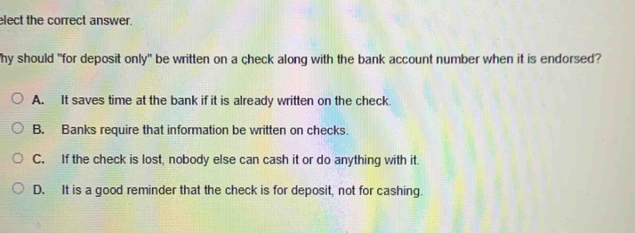 select the correct answer.\nwhy should \for deposit only\ be written on a check along with the bank account number when it is endorsed?\na. it saves time at the bank if it is already written on the check.\nb. banks require that information be written on checks.\nc. if the check is lost, nobody else can cash it or do anything with it.\nd. it is a good reminder that the check is for deposit, not for cashing.