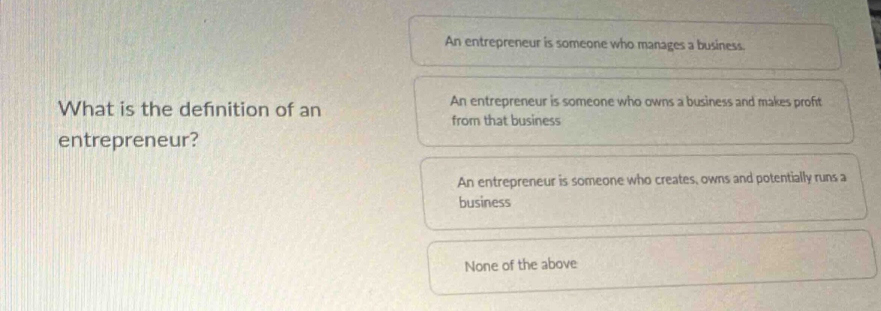what is the definition of an entrepreneur? an entrepreneur is someone who manages a business. an entrepreneur is someone who owns a business and makes profit from that business. an entrepreneur is someone who creates, owns and potentially runs a business. none of the above