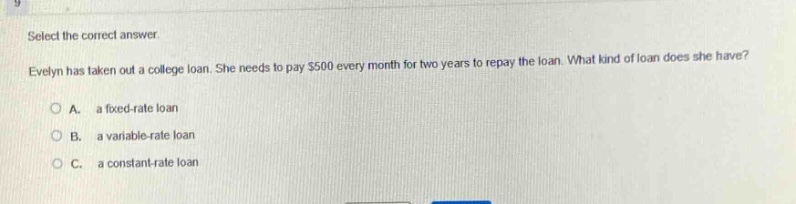 select the correct answer. evelyn has taken out a college loan. she needs to pay $500 every month for two years to repay the loan. what kind of loan does she have?\n\na. a fixed - rate loan\n\nb. a variable - rate loan\n\nc. a constant - rate loan