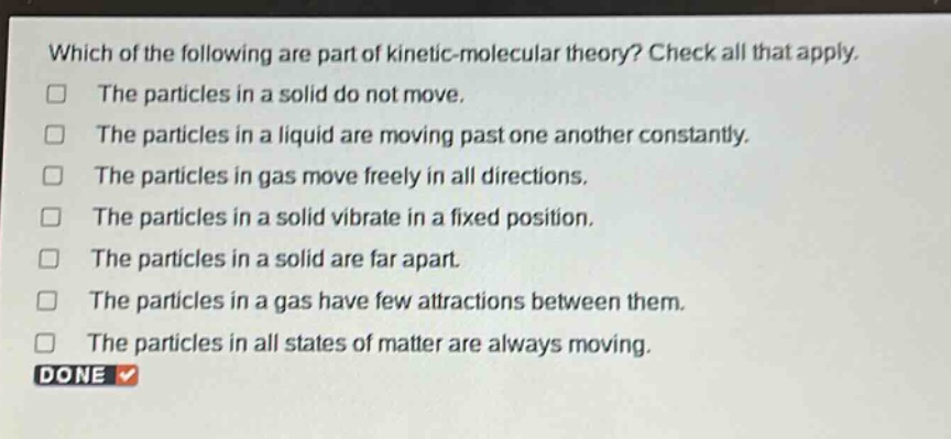 which of the following are part of kinetic - molecular theory? check all that apply. the particles in a solid do not move. the particles in a liquid are moving past one another constantly. the particles in gas move freely in all directions. the particles in a solid vibrate in a fixed position. the particles in a solid are far apart. the particles in a gas have few attractions between them. the particles in all states of matter are always moving. done