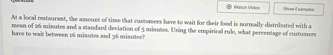 at a local restaurant, the amount of time that customers have to wait for their food is normally distributed with a mean of 26 minutes and a standard deviation of 5 minutes. using the empirical rule, what percentage of customers have to wait between 16 minutes and 36 minutes?