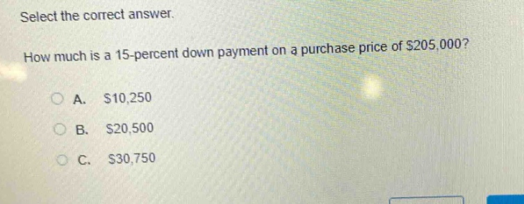 select the correct answer. how much is a 15 - percent down payment on a purchase price of $205,000?\na. $10,250\nb. $20,500\nc. $30,750