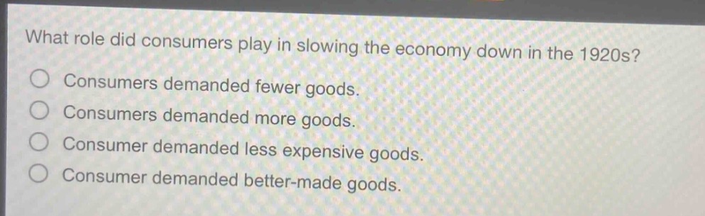 what role did consumers play in slowing the economy down in the 1920s?\nconsumers demanded fewer goods.\nconsumers demanded more goods.\nconsumer demanded less expensive goods.\nconsumer demanded better - made goods.