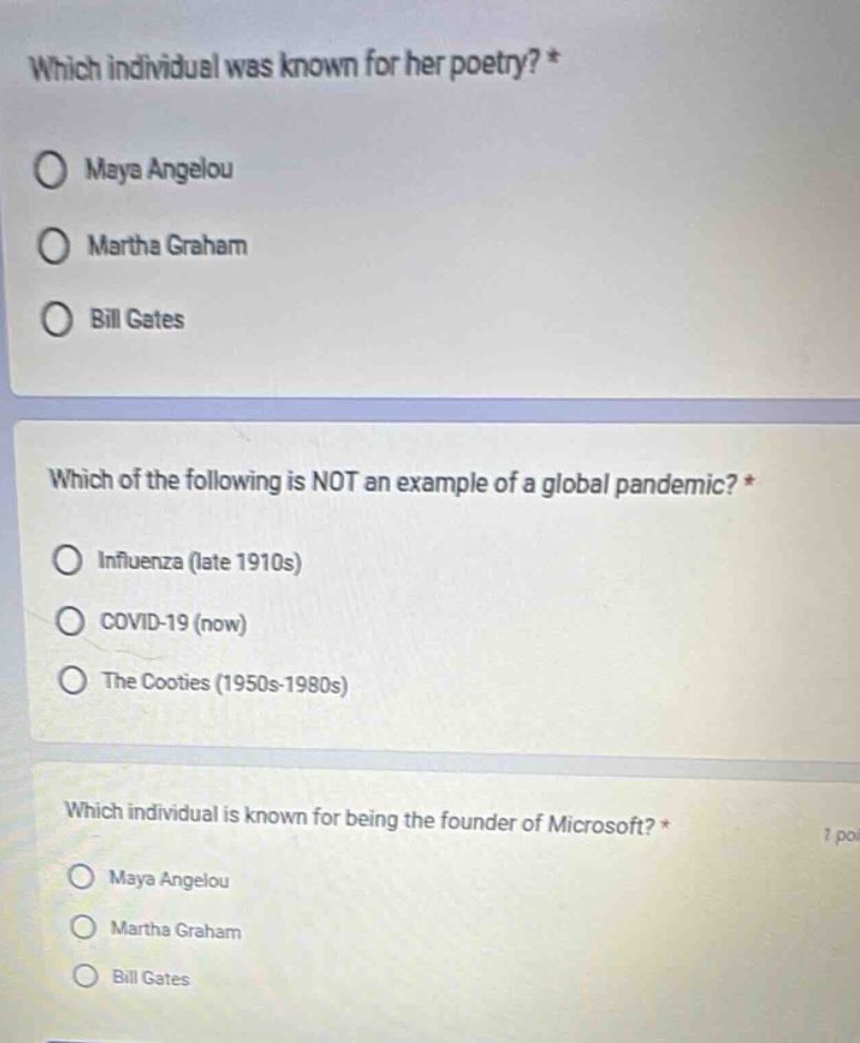 which individual was known for her poetry? *\no maya angelou\no martha graham\no bill gates\n\nwhich of the following is not an example of a global pandemic? *\no influenza (late 1910s)\no covid - 19 (now)\no the cooties (1950s - 1980s)\n\nwhich individual is known for being the founder of microsoft? *\no maya angelou\no martha graham\no bill gates