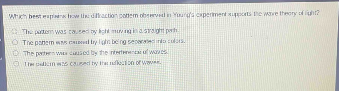 which best explains how the diffraction pattern observed in youngs experiment supports the wave theory of light?\nthe pattern was caused by light moving in a straight path.\nthe pattern was caused by light being separated into colors.\nthe pattern was caused by the interference of waves.\nthe pattern was caused by the reflection of waves.