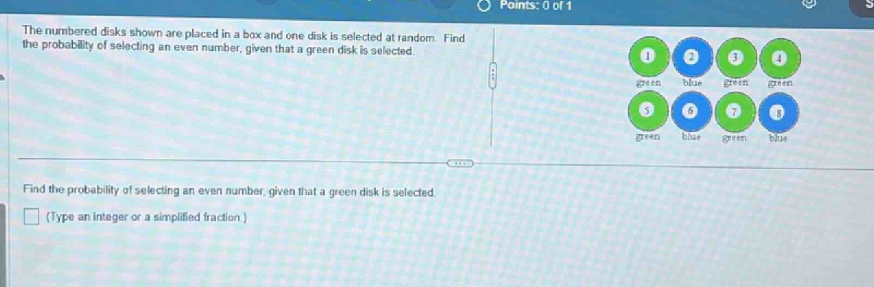 the numbered disks shown are placed in a box and one disk is selected at random. find the probability of selecting an even number, given that a green disk is selected.\nfind the probability of selecting an even number, given that a green disk is selected.\n(type an integer or a simplified fraction.)