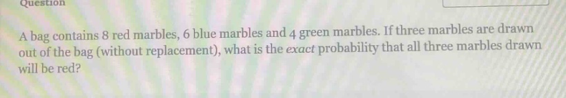 a bag contains 8 red marbles, 6 blue marbles and 4 green marbles. if three marbles are drawn out of the bag (without replacement), what is the exact probability that all three marbles drawn will be red?