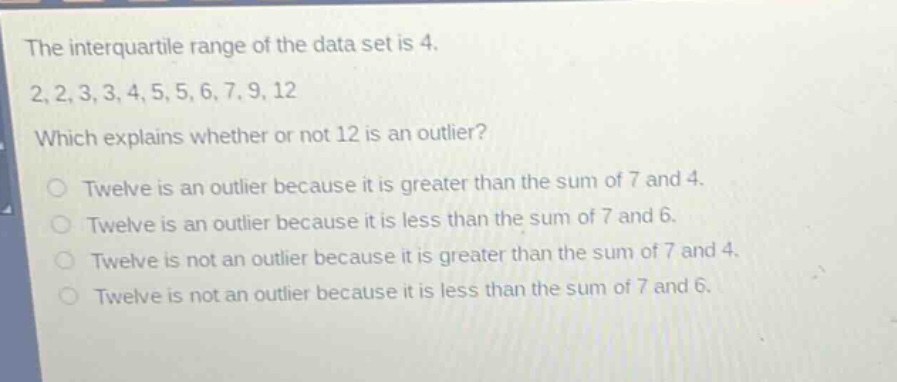 the interquartile range of the data set is 4.\n2,2,3,3,4,5,5,6,7,9,12\nwhich explains whether or not 12 is an outlier?\no twelve is an outlier because it is greater than the sum of 7 and 4.\no twelve is an outlier because it is less than the sum of 7 and 6.\no twelve is not an outlier because it is greater than the sum of 7 and 4.\no twelve is not an outlier because it is less than the sum of 7 and 6.
