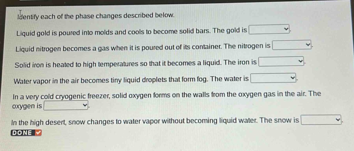 identify each of the phase changes described below. liquid gold is poured into molds and cools to become solid bars. the gold is liquid nitrogen becomes a gas when it is poured out of its container. the nitrogen is solid iron is heated to high temperatures so that it becomes a liquid. the iron is water vapor in the air becomes tiny liquid droplets that form fog. the water is in a very cold cryogenic freezer, solid oxygen forms on the walls from the oxygen gas in the air. the oxygen is in the high desert, snow changes to water vapor without becoming liquid water. the snow is done