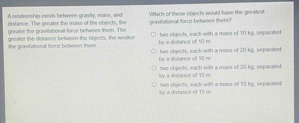 a relationship exists between gravity, mass, and distance. the greater the mass of the objects, the greater the gravitational force between them. the greater the distance between the objects, the weaker the gravitational force between them. which of these objects would have the greatest gravitational force between them? two objects, each with a mass of 10 kg, separated by a distance of 10 m two objects, each with a mass of 20 kg, separated by a distance of 10 m two objects, each with a mass of 20 kg, separated by a distance of 15 m two objects, each with a mass of 10 kg, separated by a distance of 15 m