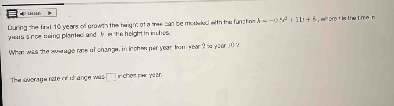 during the first 10 years of growth the height of a tree can be modeled with the function $h = -0.5t^{2}+11t + 8$, where $t$ is the time in years since being planted and $h$ is the height in inches. what was the average rate of change, in inches per year, from year 2 to year 10? the average rate of change was inches per year.