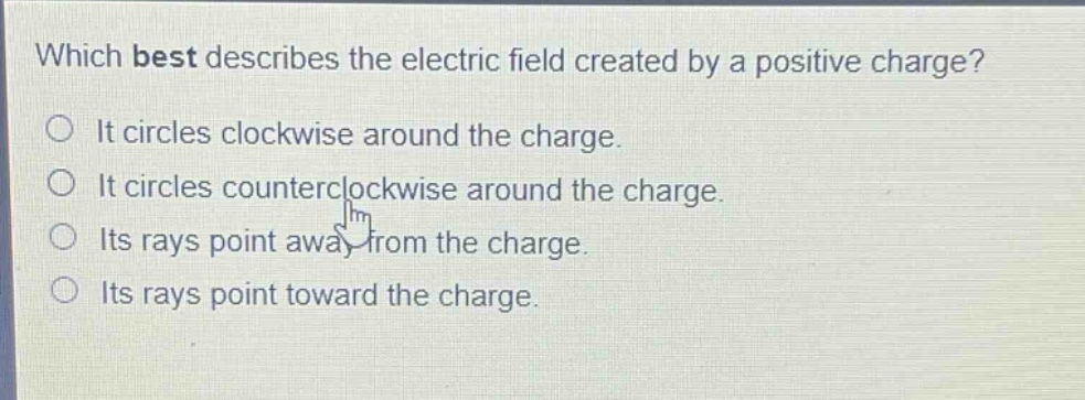 which best describes the electric field created by a positive charge?\nit circles clockwise around the charge.\nit circles counterclockwise around the charge.\nits rays point away from the charge.\nits rays point toward the charge.