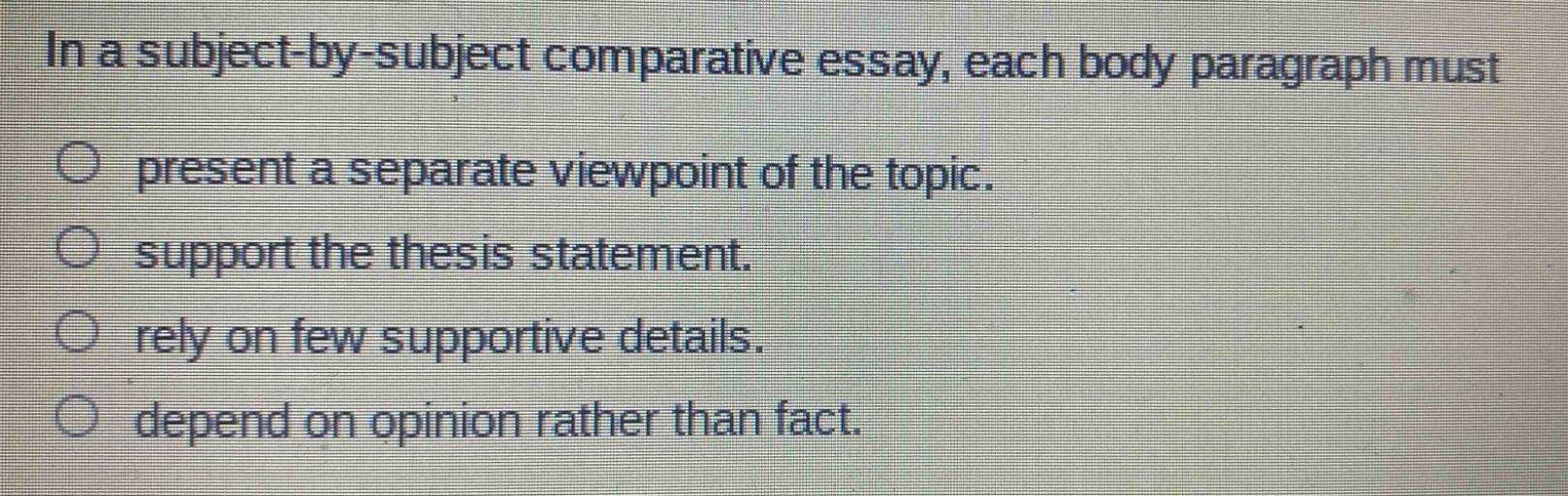 in a subject - by - subject comparative essay, each body paragraph must\npresent a separate viewpoint of the topic.\nsupport the thesis statement.\nrely on few supportive details.\ndepend on opinion rather than fact.