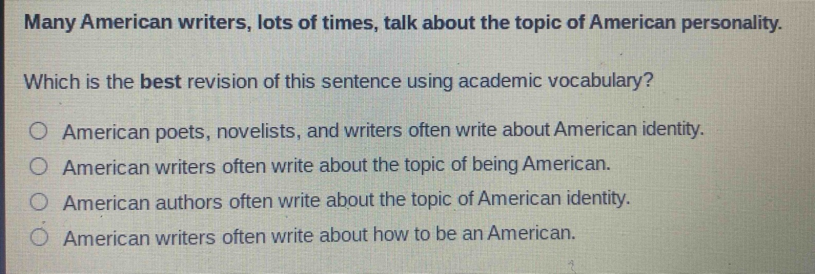 many american writers, lots of times, talk about the topic of american personality. which is the best revision of this sentence using academic vocabulary? american poets, novelists, and writers often write about american identity. american writers often write about the topic of being american. american authors often write about the topic of american identity. american writers often write about how to be an american.