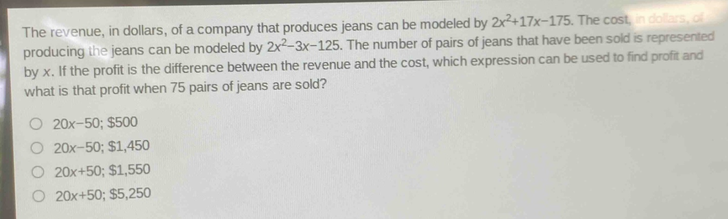 the revenue, in dollars, of a company that produces jeans can be modeled by $2x^{2}+17x - 175$. the cost, in dollars, of producing the jeans can be modeled by $2x^{2}-3x - 125$. the number of pairs of jeans that have been sold is represented by $x$. if the profit is the difference between the revenue and the cost, which expression can be used to find profit and what is that profit when 75 pairs of jeans are sold?\n\n$20x - 50; $500\n$20x - 50; $1,450\n$20x + 50; $1,550\n$20x + 50; $5,250