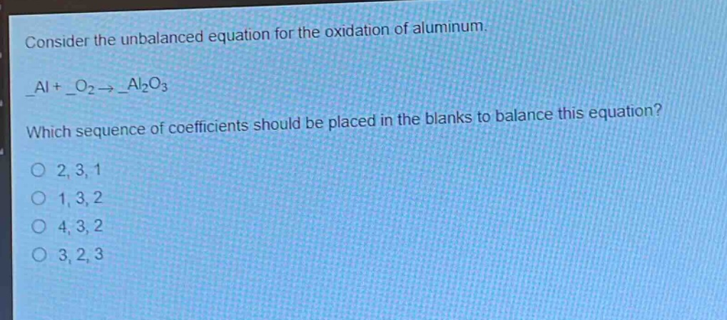consider the unbalanced equation for the oxidation of aluminum.\n_al + _o₂ → _al₂o₃\nwhich sequence of coefficients should be placed in the blanks to balance this equation?\no 2, 3, 1\no 1, 3, 2\no 4, 3, 2\no 3, 2, 3