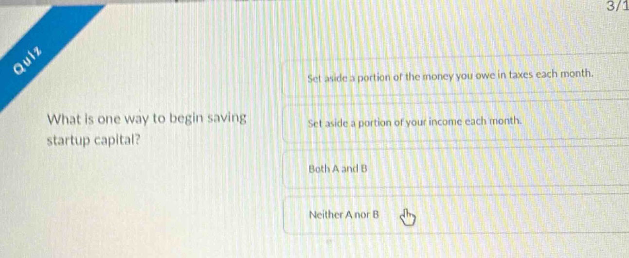 quiz\nwhat is one way to begin saving startup capital?\nset aside a portion of the money you owe in taxes each month.\nset aside a portion of your income each month.\nboth a and b\nneither a nor b