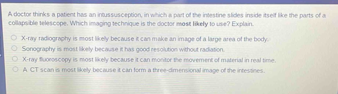 a doctor thinks a patient has an intussusception, in which a part of the intestine slides inside itself like the parts of a collapsible telescope. which imaging technique is the doctor most likely to use? explain.\nx - ray radiography is most likely because it can make an image of a large area of the body.\nsonography is most likely because it has good resolution without radiation.\nx - ray fluoroscopy is most likely because it can monitor the movement of material in real time.\na ct scan is most likely because it can form a three - dimensional image of the intestines.