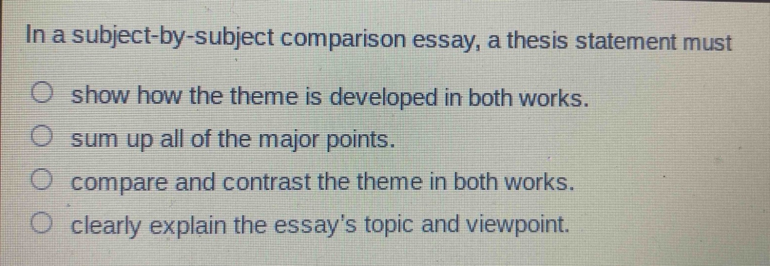 in a subject - by - subject comparison essay, a thesis statement must\n○ show how the theme is developed in both works.\n○ sum up all of the major points.\n○ compare and contrast the theme in both works.\n○ clearly explain the essays topic and viewpoint.