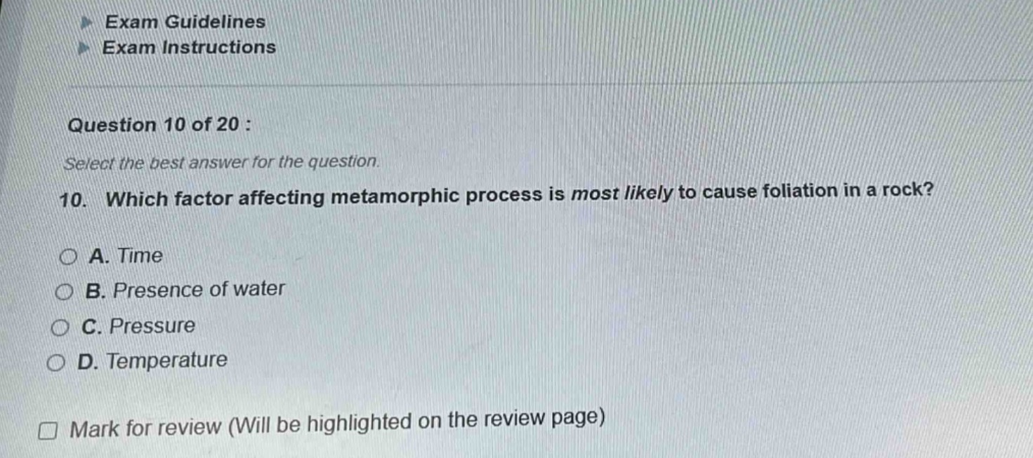 exam guidelines\nexam instructions\nquestion 10 of 20 :\nselect the best answer for the question.\n10. which factor affecting metamorphic process is most likely to cause foliation in a rock?\n○ a. time\n○ b. presence of water\n○ c. pressure\n○ d. temperature\n□ mark for review (will be highlighted on the review page)