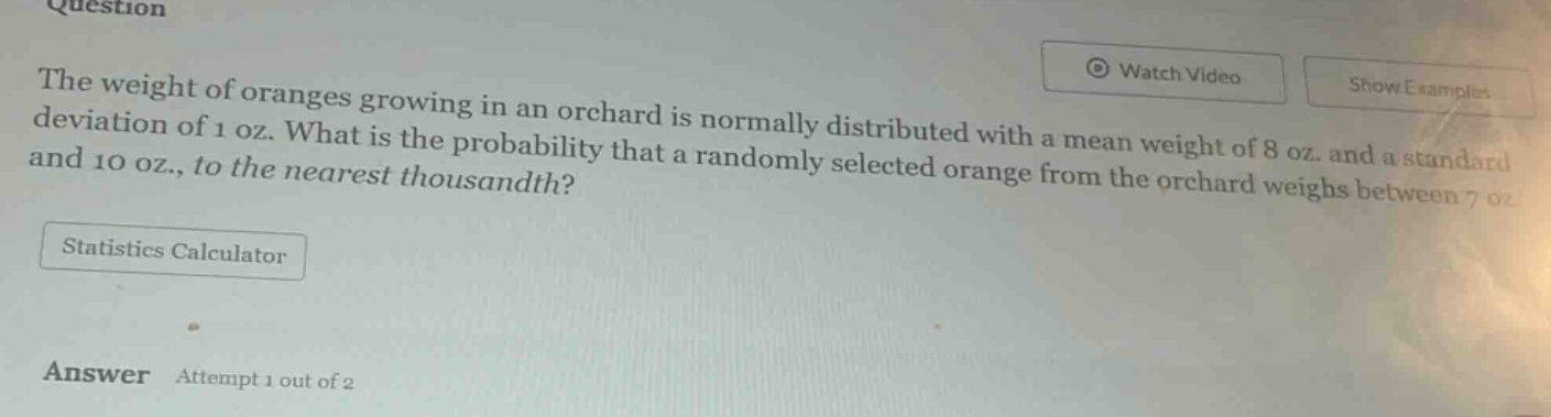 question\nthe weight of oranges growing in an orchard is normally distributed with a mean weight of 8 oz. and a standard deviation of 1 oz. what is the probability that a randomly selected orange from the orchard weighs between 7 oz. and 10 oz., to the nearest thousandth?\nstatistics calculator\nanswer attempt 1 out of 2