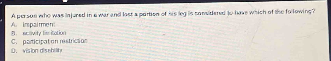 a person who was injured in a war and lost a portion of his leg is considered to have which of the following? a. impairment b. activity limitation c. participation restriction d. vision disability
