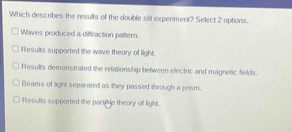 which describes the results of the double slit experiment? select 2 options.\nwaves produced a diffraction pattern.\nresults supported the wave theory of light.\nresults demonstrated the relationship between electric and magnetic fields.\nbeams of light separated as they passed through a prism.\nresults supported the particle theory of light.