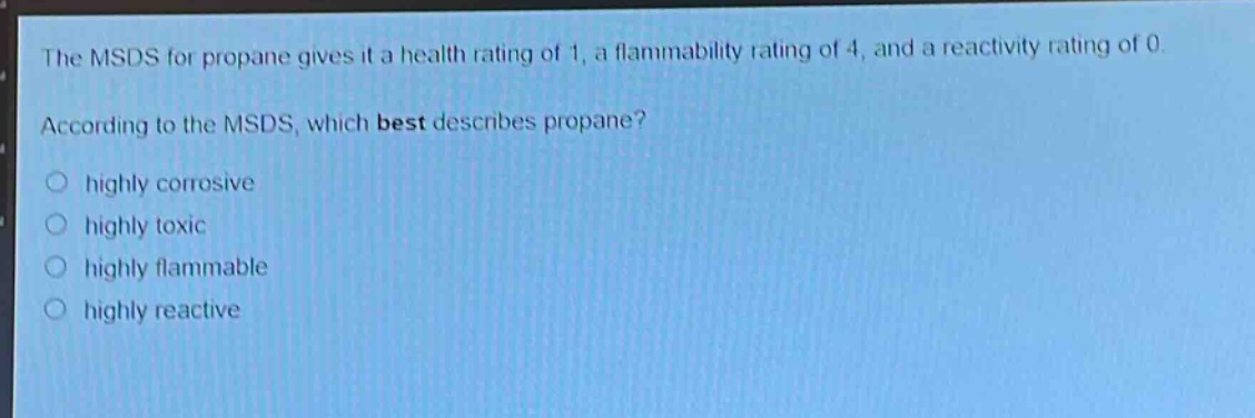 the msds for propane gives it a health rating of 1, a flammability rating of 4, and a reactivity rating of 0. according to the msds, which best describes propane? highly corrosive highly toxic highly flammable highly reactive