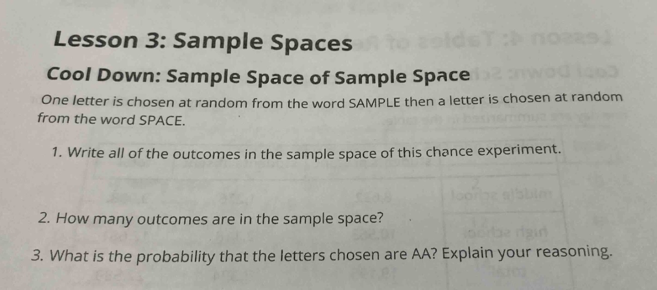 lesson 3: sample spaces\ncool down: sample space of sample space\none letter is chosen at random from the word sample then a letter is chosen at random from the word space.\n1. write all of the outcomes in the sample space of this chance experiment.\n2. how many outcomes are in the sample space?\n3. what is the probability that the letters chosen are aa? explain your reasoning.