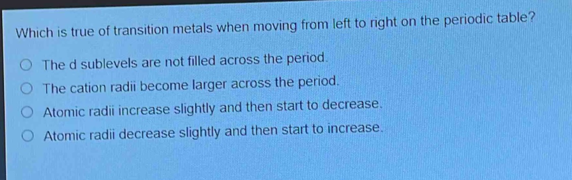 which is true of transition metals when moving from left to right on the periodic table?\nthe d sublevels are not filled across the period.\nthe cation radii become larger across the period.\natomic radii increase slightly and then start to decrease.\natomic radii decrease slightly and then start to increase.