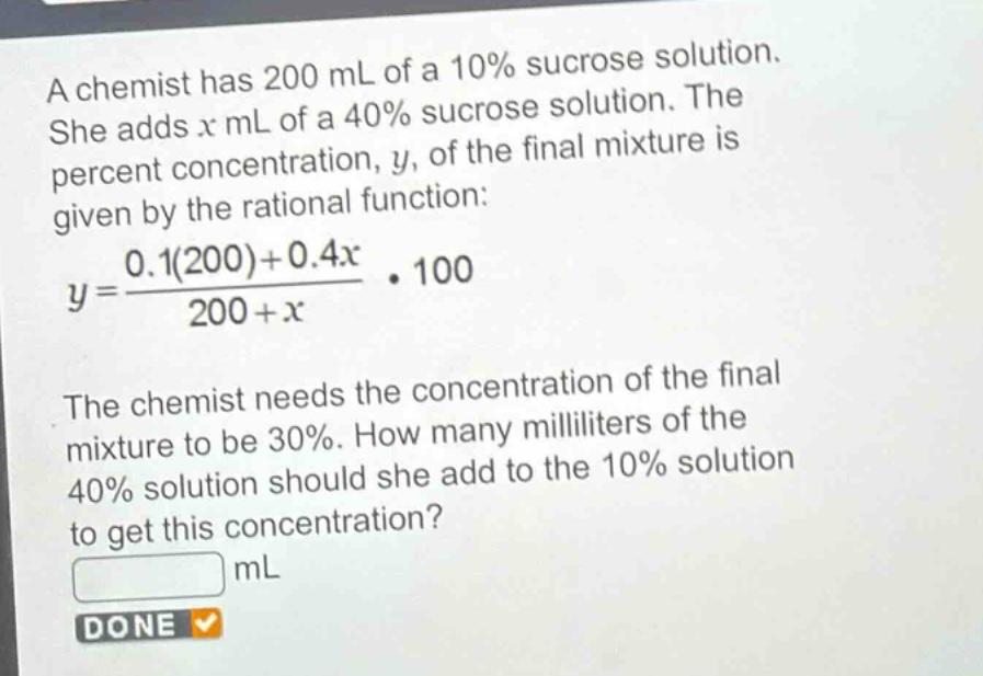 a chemist has 200 ml of a 10% sucrose solution. she adds (x) ml of a 40% sucrose solution. the percent concentration, (y), of the final mixture is given by the rational function: (y = \frac{0.1(200)+0.4x}{200 + x}cdot100). the chemist needs the concentration of the final mixture to be 30%. how many milliliters of the 40% solution should she add to the 10% solution to get this concentration? ml