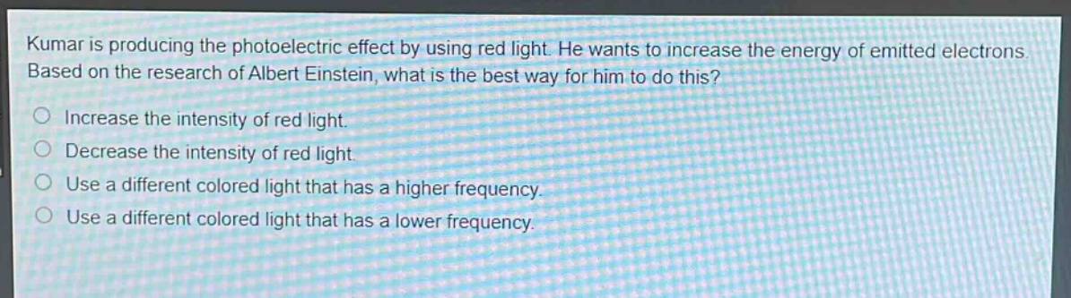 kumar is producing the photoelectric effect by using red light. he wants to increase the energy of emitted electrons. based on the research of albert einstein, what is the best way for him to do this?\n○ increase the intensity of red light.\n○ decrease the intensity of red light.\n○ use a different colored light that has a higher frequency.\n○ use a different colored light that has a lower frequency.