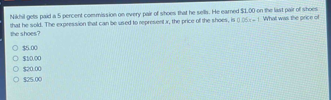 nikhil gets paid a 5 percent commission on every pair of shoes that he sells. he earned $1.00 on the last pair of shoes that he sold. the expression that can be used to represent x, the price of the shoes, is 0.05x = 1. what was the price of the shoes?\n$5.00\n$10.00\n$20.00\n$25.00