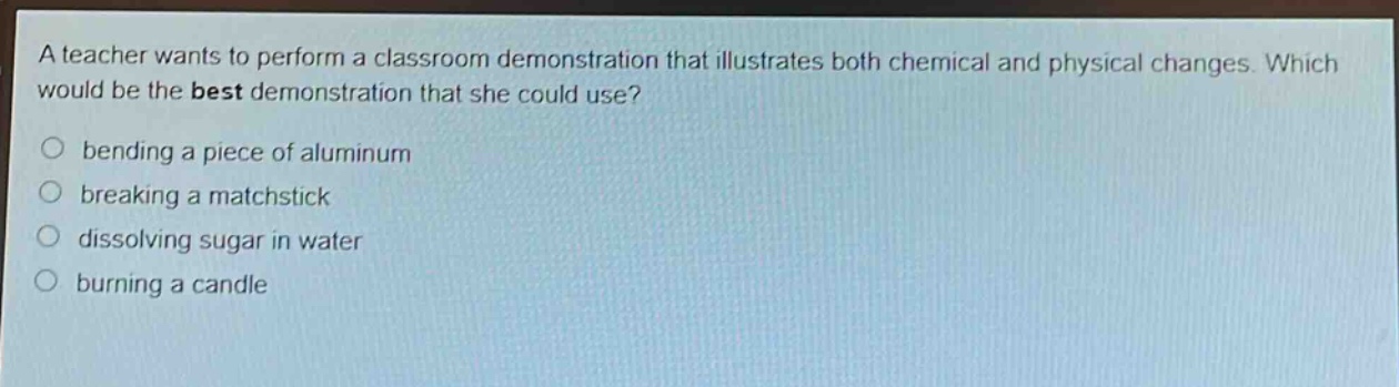 a teacher wants to perform a classroom demonstration that illustrates both chemical and physical changes. which would be the best demonstration that she could use?\n○ bending a piece of aluminum\n○ breaking a matchstick\n○ dissolving sugar in water\n○ burning a candle