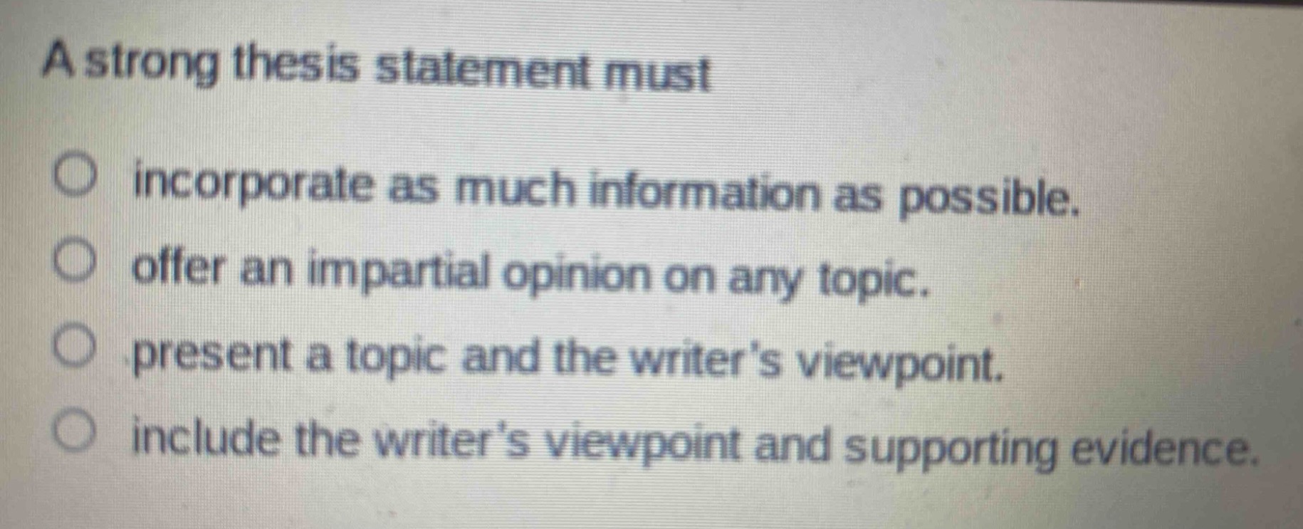 a strong thesis statement must\n\nincorporate as much information as possible.\noffer an impartial opinion on any topic.\npresent a topic and the writers viewpoint.\ninclude the writers viewpoint and supporting evidence.